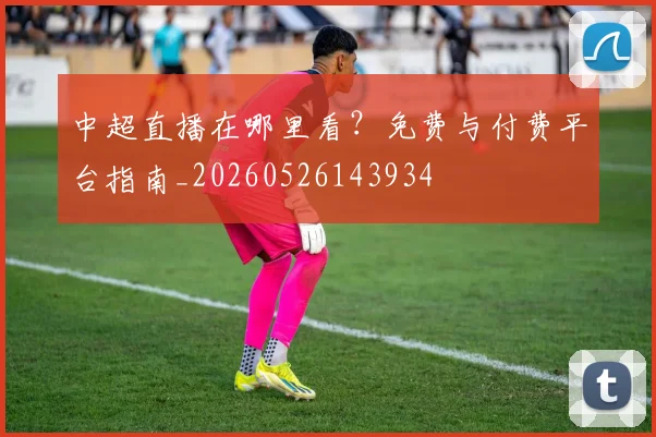 中超直播在哪里看?免费与付费平台指南_20260526143934
