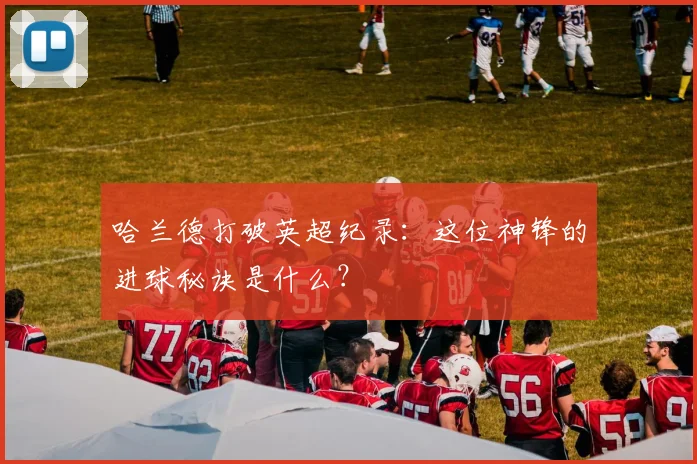 哈兰德打破英超纪录:这位神锋的进球秘诀是什么?